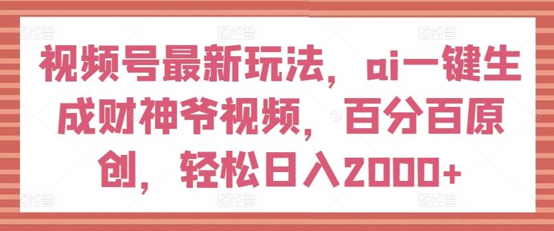 视频号最新玩法，ai一键生成财神爷视频，百分百原创，轻松日入2000+【揭秘】-网创之道