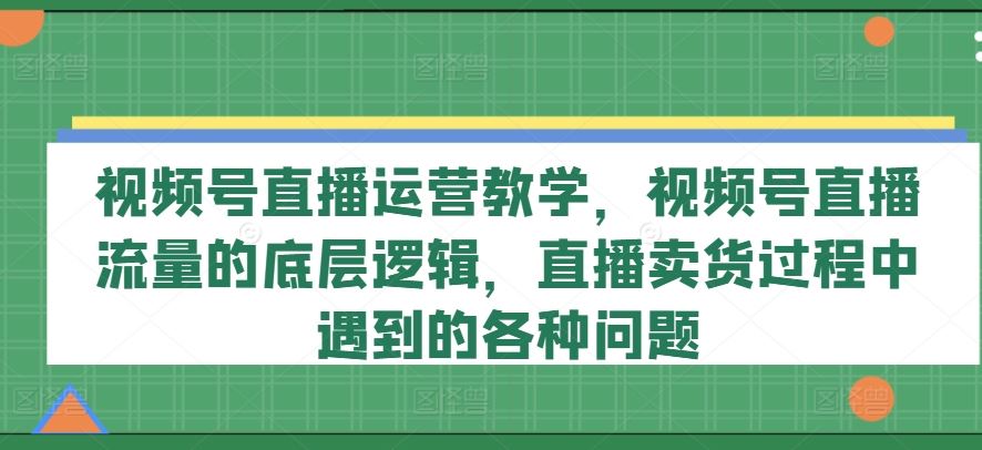视频号直播运营教学，视频号直播流量的底层逻辑，直播卖货过程中遇到的各种问题-网创之道