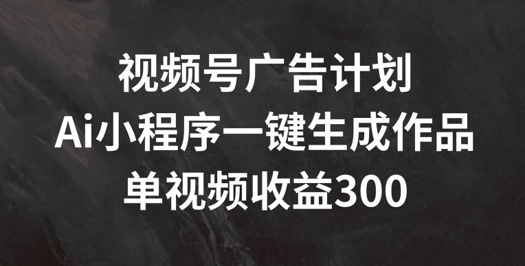 视频号广告计划，AI小程序一键生成作品， 单视频收益300+【揭秘】-网创之道