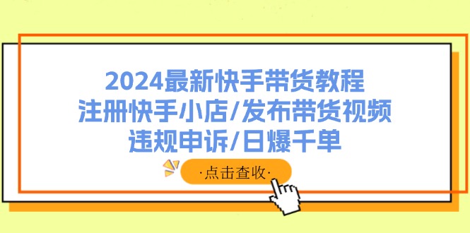 （11938期）2024最新快手带货教程：注册快手小店/发布带货视频/违规申诉/日爆千单-网创之道