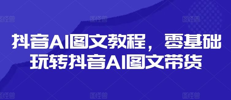 抖音AI图文教程，零基础玩转抖音AI图文带货-网创之道