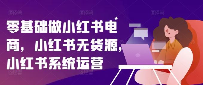 零基础做小红书电商，小红书无货源，小红书系统运营-网创之道