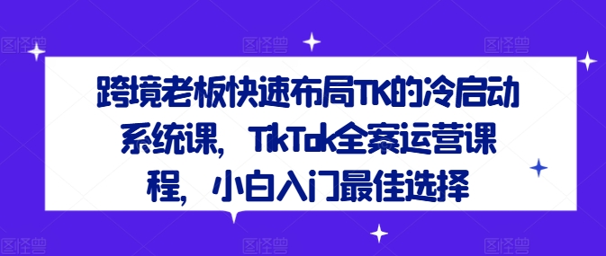 跨境老板快速布局TK的冷启动系统课,TikTok全案运营课程,小白入门最佳选择-网创之道