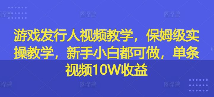 游戏发行人视频教学，保姆级实操教学，新手小白都可做，单条视频10W收益-网创之道