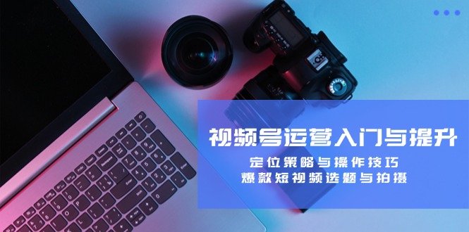 视频号运营入门与提升：定位策略与操作技巧，爆款短视频选题与拍摄-网创之道