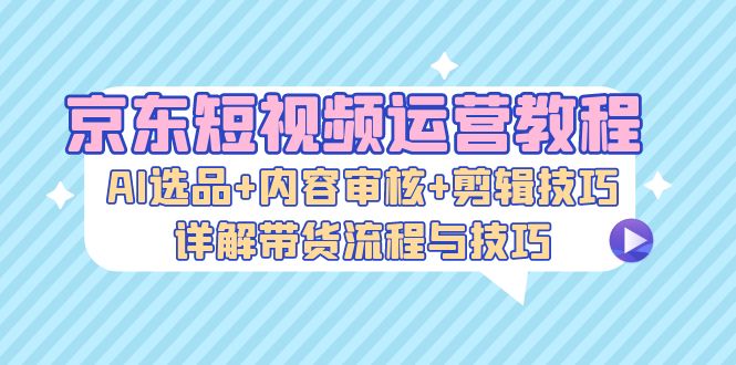 京东短视频运营教程：AI选品+内容审核+剪辑技巧，详解带货流程与技巧-网创之道