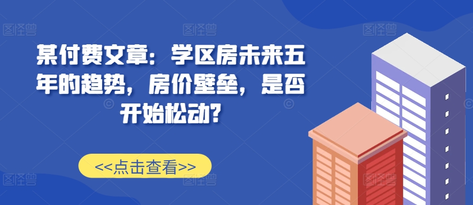 某付费文章：学区房未来五年的趋势，房价壁垒，是否开始松动?-网创之道