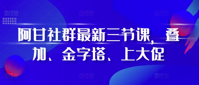 阿甘社群最新三节课，叠加、金字塔、上大促-网创之道