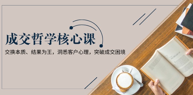 成交哲学课，交换本质、结果为王，洞悉客户心理，突破成交困境-网创之道