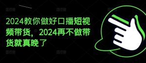 2024教你做好口播短视频带货，2024再不做带货就真晚了-网创之道