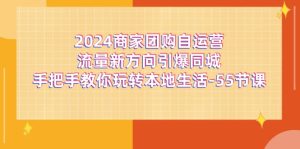 (11655期)2024商家团购-自运营流量新方向引爆同城,手把手教你玩转本地生活-55节课-网创之道
