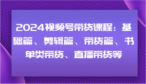 2024视频号带货课程：基础篇、剪辑篇、带货篇、书单类带货、直播带货等-网创之道