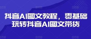 抖音AI图文教程，零基础玩转抖音AI图文带货-网创之道