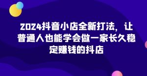 2024抖音小店全新打法,让普通人也能学会做一家长久稳定赚钱的抖店(更新)-网创之道