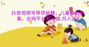 抖音视频号带货秘籍,儿童睡前故事,全网平台都可做,月入过W-网创之道
