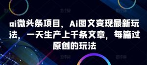 ai微头条项目，Ai图文变现最新玩法，一天生产上千条文章，每篇过原创的玩法-网创之道