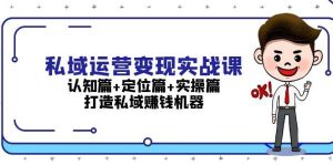 私域运营变现实战课：认知篇+定位篇+实操篇，打造私域赚钱机器-网创之道