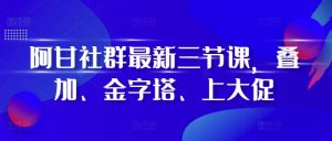 阿甘社群最新三节课,叠加、金字塔、上大促-网创之道
