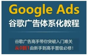 Google Ads谷歌广告体系化教程,谷歌广告高手带你突破入门难关,从0到1由新手到高手晋级必修-网创之道