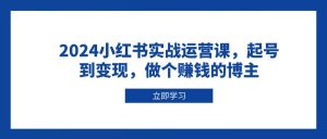 2024小红书实战运营课,起号到变现,做个赚钱的博主-网创之道
