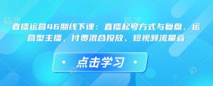 直播运营46期线下课：直播起号方式与复盘、运营型主播、付费混合投放、短视频流量叠-网创之道